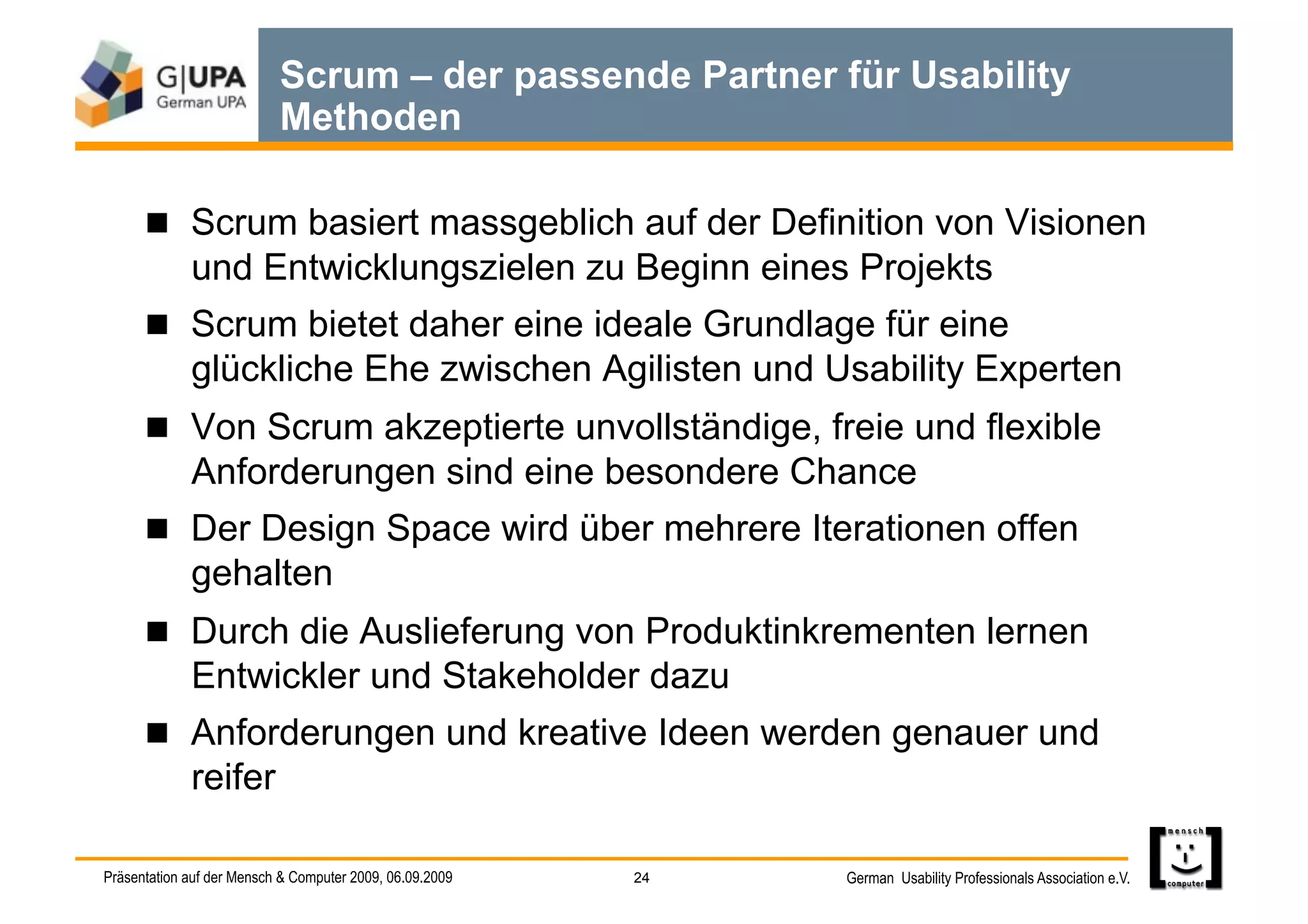 Scrum – der passende Partner für Usability
                           Methoden

        Scrum basiert massgeblich auf der Definition von Visionen
             und Entwicklungszielen zu Beginn eines Projekts
        Scrum bietet daher eine ideale Grundlage für eine
             glückliche Ehe zwischen Agilisten und Usability Experten
        Von Scrum akzeptierte unvollständige, freie und flexible
             Anforderungen sind eine besondere Chance
        Der Design Space wird über mehrere Iterationen offen
             gehalten
        Durch die Auslieferung von Produktinkrementen lernen
             Entwickler und Stakeholder dazu
        Anforderungen und kreative Ideen werden genauer und
             reifer

Präsentation auf der Mensch & Computer 2009, 06.09.2009   24   German Usability Professionals Association e.V.
 