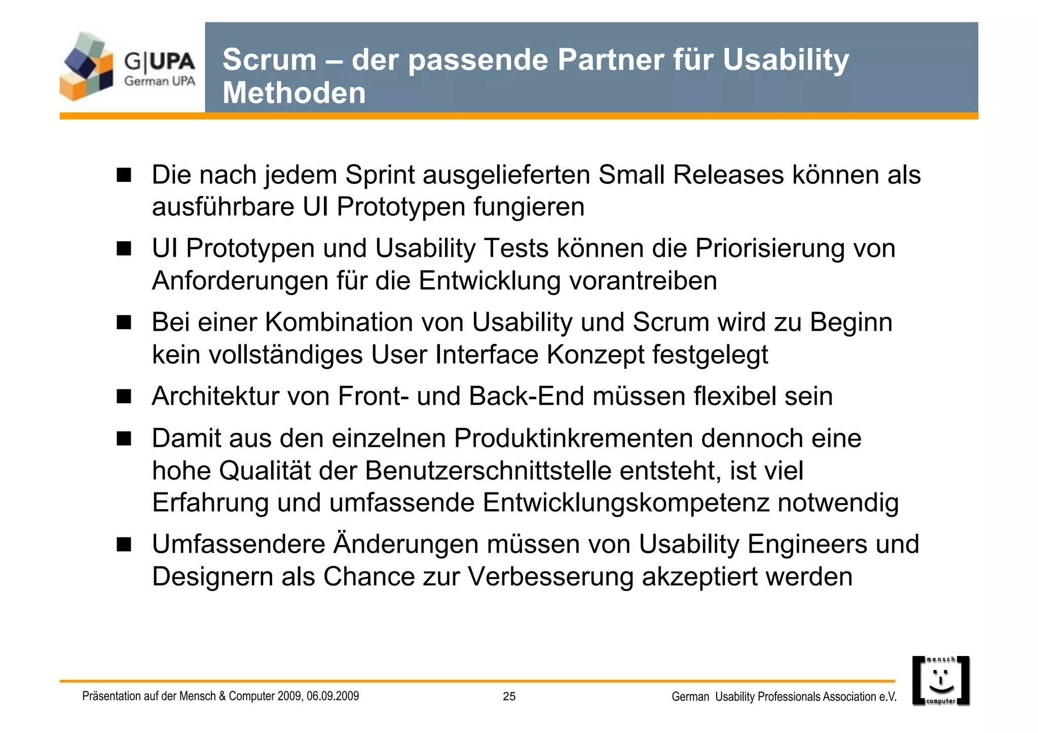 Scrum – der passende Partner für Usability
                           Methoden

        Die nach jedem Sprint ausgelieferten Small Releases können als
             ausführbare UI Prototypen fungieren
        UI Prototypen und Usability Tests können die Priorisierung von
             Anforderungen für die Entwicklung vorantreiben
        Bei einer Kombination von Usability und Scrum wird zu Beginn
             kein vollständiges User Interface Konzept festgelegt
        Architektur von Front- und Back-End müssen flexibel sein
        Damit aus den einzelnen Produktinkrementen dennoch eine
             hohe Qualität der Benutzerschnittstelle entsteht, ist viel
             Erfahrung und umfassende Entwicklungskompetenz notwendig
        Umfassendere Änderungen müssen von Usability Engineers und
             Designern als Chance zur Verbesserung akzeptiert werden



Präsentation auf der Mensch & Computer 2009, 06.09.2009   25   German Usability Professionals Association e.V.
 