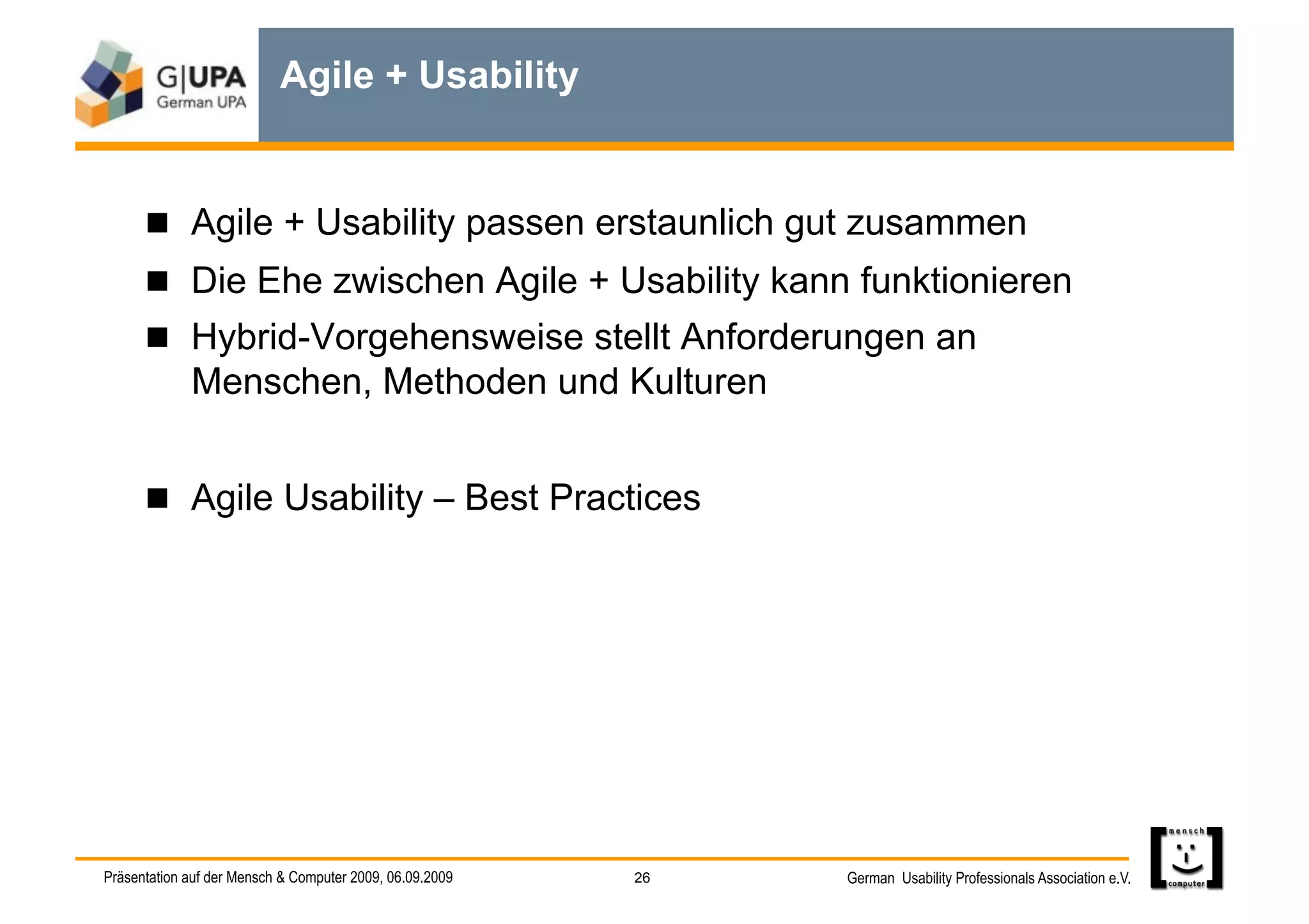 Agile + Usability


        Agile + Usability passen erstaunlich gut zusammen
        Die Ehe zwischen Agile + Usability kann funktionieren
        Hybrid-Vorgehensweise stellt Anforderungen an
             Menschen, Methoden und Kulturen


        Agile Usability – Best Practices




Präsentation auf der Mensch & Computer 2009, 06.09.2009   26   German Usability Professionals Association e.V.
 