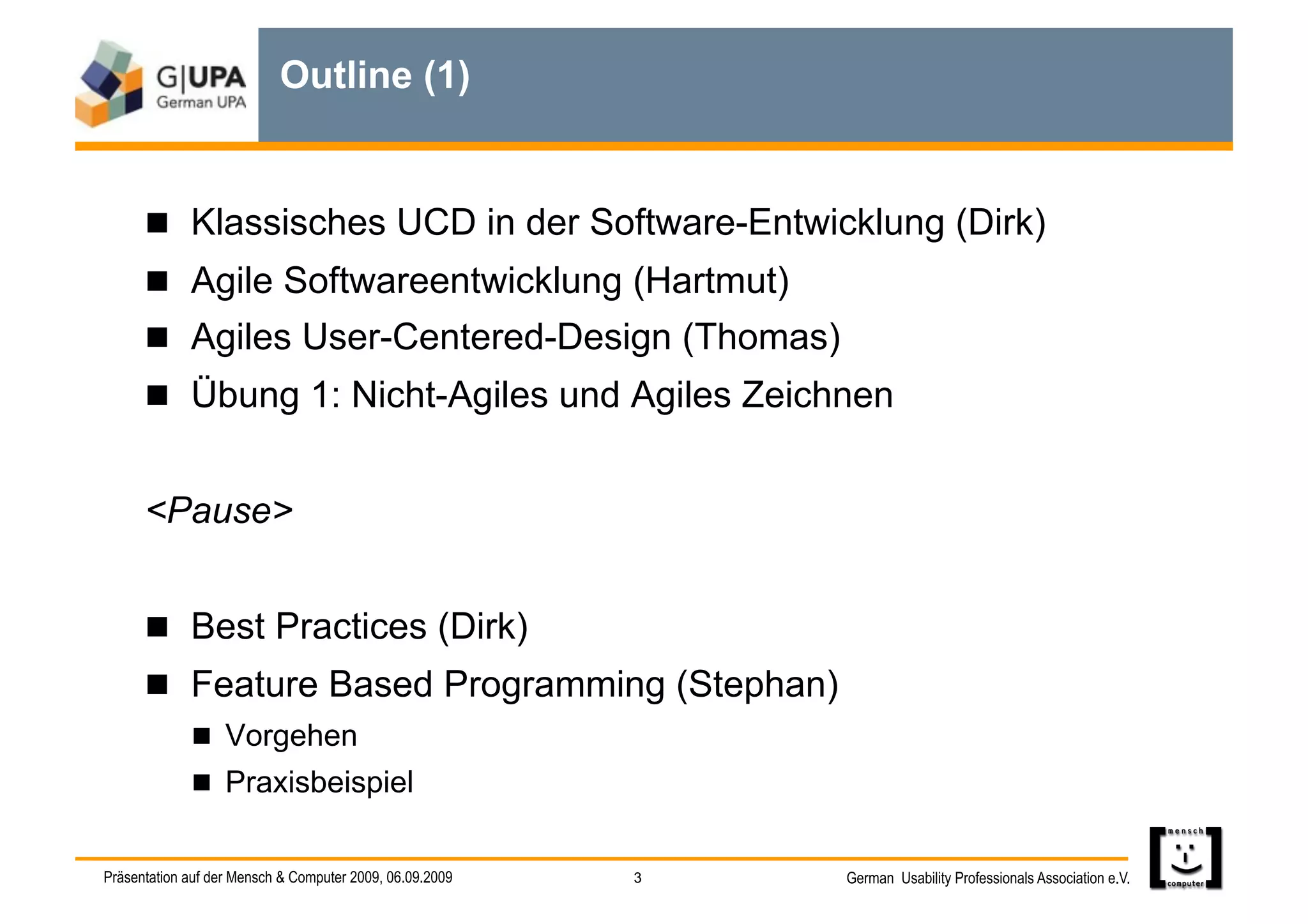 Outline (1)


        Klassisches UCD in der Software-Entwicklung (Dirk)
        Agile Softwareentwicklung (Hartmut)
        Agiles User-Centered-Design (Thomas)
        Übung 1: Nicht-Agiles und Agiles Zeichnen


      <Pause>


        Best Practices (Dirk)
        Feature Based Programming (Stephan)
               Vorgehen
               Praxisbeispiel


Präsentation auf der Mensch & Computer 2009, 06.09.2009   3   German Usability Professionals Association e.V.
 