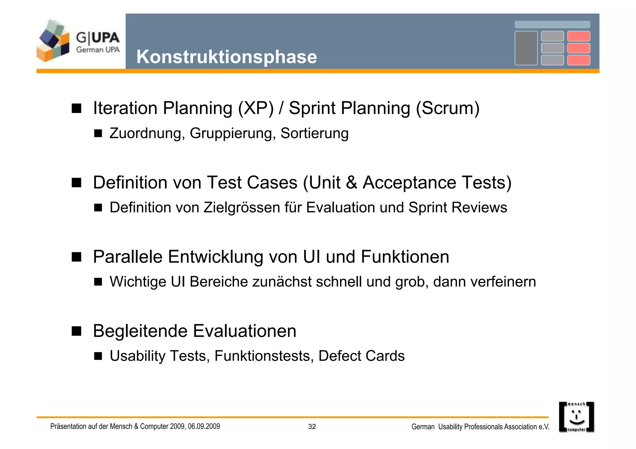 Konstruktionsphase

        Iteration Planning (XP) / Sprint Planning (Scrum)
               Zuordnung, Gruppierung, Sortierung


        Definition von Test Cases (Unit & Acceptance Tests)
               Definition von Zielgrössen für Evaluation und Sprint Reviews


        Parallele Entwicklung von UI und Funktionen
               Wichtige UI Bereiche zunächst schnell und grob, dann verfeinern


        Begleitende Evaluationen
               Usability Tests, Funktionstests, Defect Cards




Präsentation auf der Mensch & Computer 2009, 06.09.2009   32    German Usability Professionals Association e.V.
 