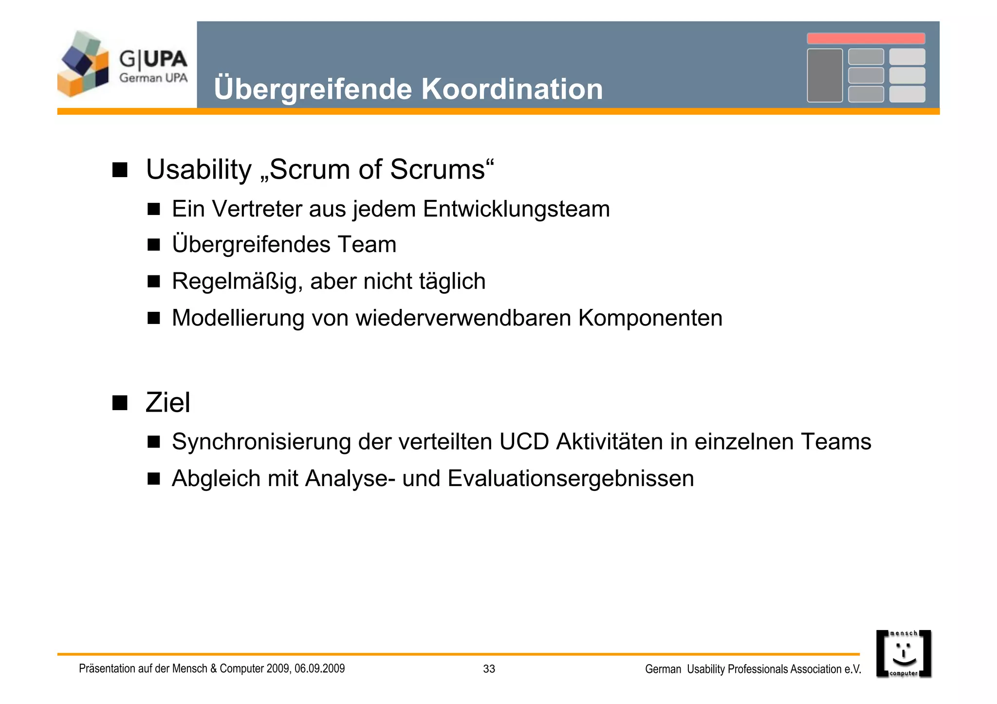 Übergreifende Koordination

        Usability „Scrum of Scrums“
               Ein Vertreter aus jedem Entwicklungsteam
               Übergreifendes Team
               Regelmäßig, aber nicht täglich
               Modellierung von wiederverwendbaren Komponenten



        Ziel
               Synchronisierung der verteilten UCD Aktivitäten in einzelnen Teams
               Abgleich mit Analyse- und Evaluationsergebnissen




Präsentation auf der Mensch & Computer 2009, 06.09.2009   33   German Usability Professionals Association e.V.
 