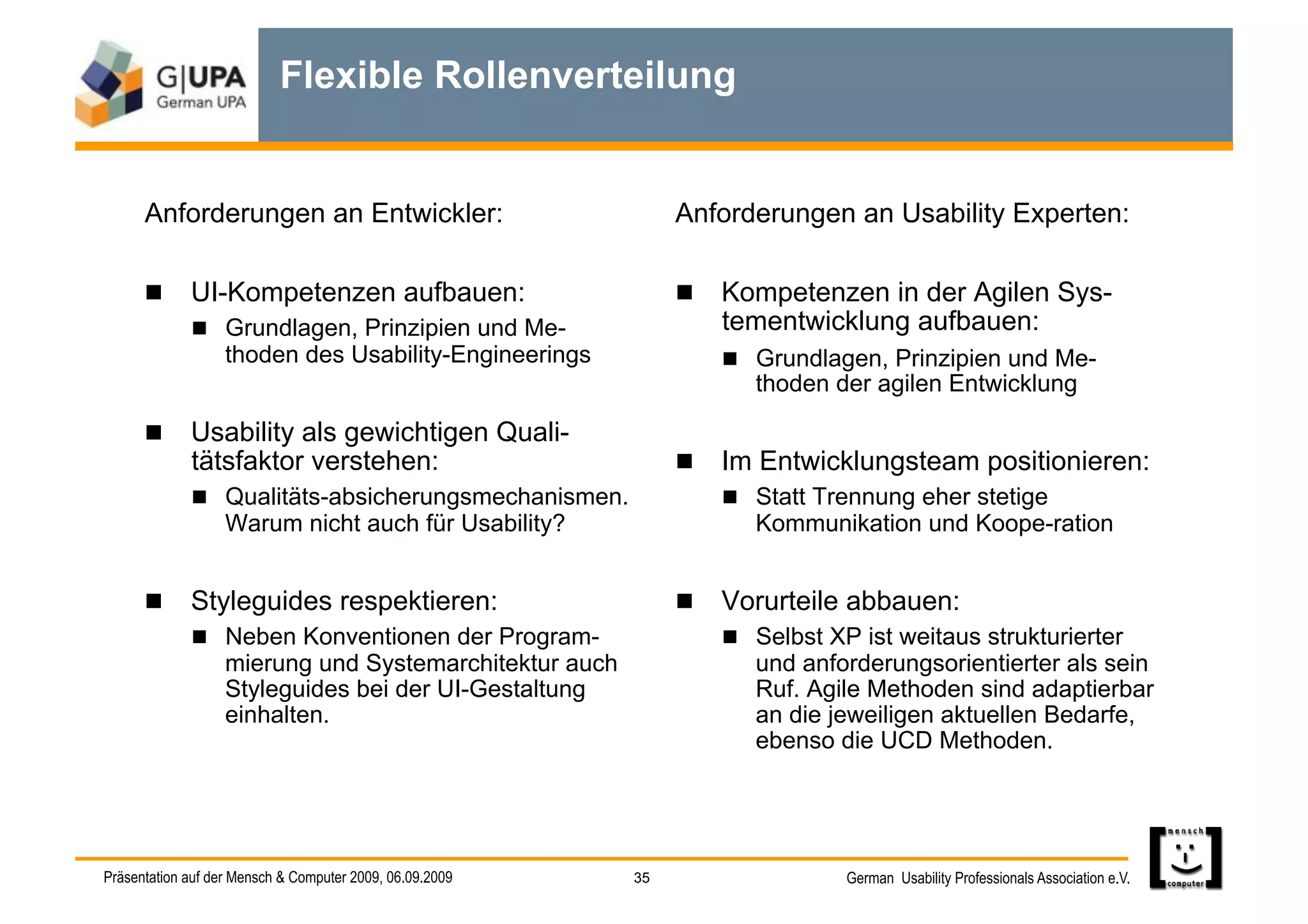 Flexible Rollenverteilung


      Anforderungen an Entwickler:                             Anforderungen an Usability Experten:

        UI-Kompetenzen aufbauen:                                Kompetenzen in der Agilen Sys-
           Grundlagen, Prinzipien und Me-                         tementwicklung aufbauen:
            thoden des Usability-Engineerings                        Grundlagen, Prinzipien und Me-
                                                                      thoden der agilen Entwicklung

        Usability als gewichtigen Quali-
             tätsfaktor verstehen:                               Im Entwicklungsteam positionieren:
               Qualitäts-absicherungsmechanismen.                  Statt Trennung eher stetige
                   Warum nicht auch für Usability?                   Kommunikation und Koope-ration


        Styleguides respektieren:                               Vorurteile abbauen:
           Neben Konventionen der Program-                         Selbst XP ist weitaus strukturierter
            mierung und Systemarchitektur auch                       und anforderungsorientierter als sein
            Styleguides bei der UI-Gestaltung                        Ruf. Agile Methoden sind adaptierbar
            einhalten.                                               an die jeweiligen aktuellen Bedarfe,
                                                                     ebenso die UCD Methoden.




Präsentation auf der Mensch & Computer 2009, 06.09.2009   35                  German Usability Professionals Association e.V.
 