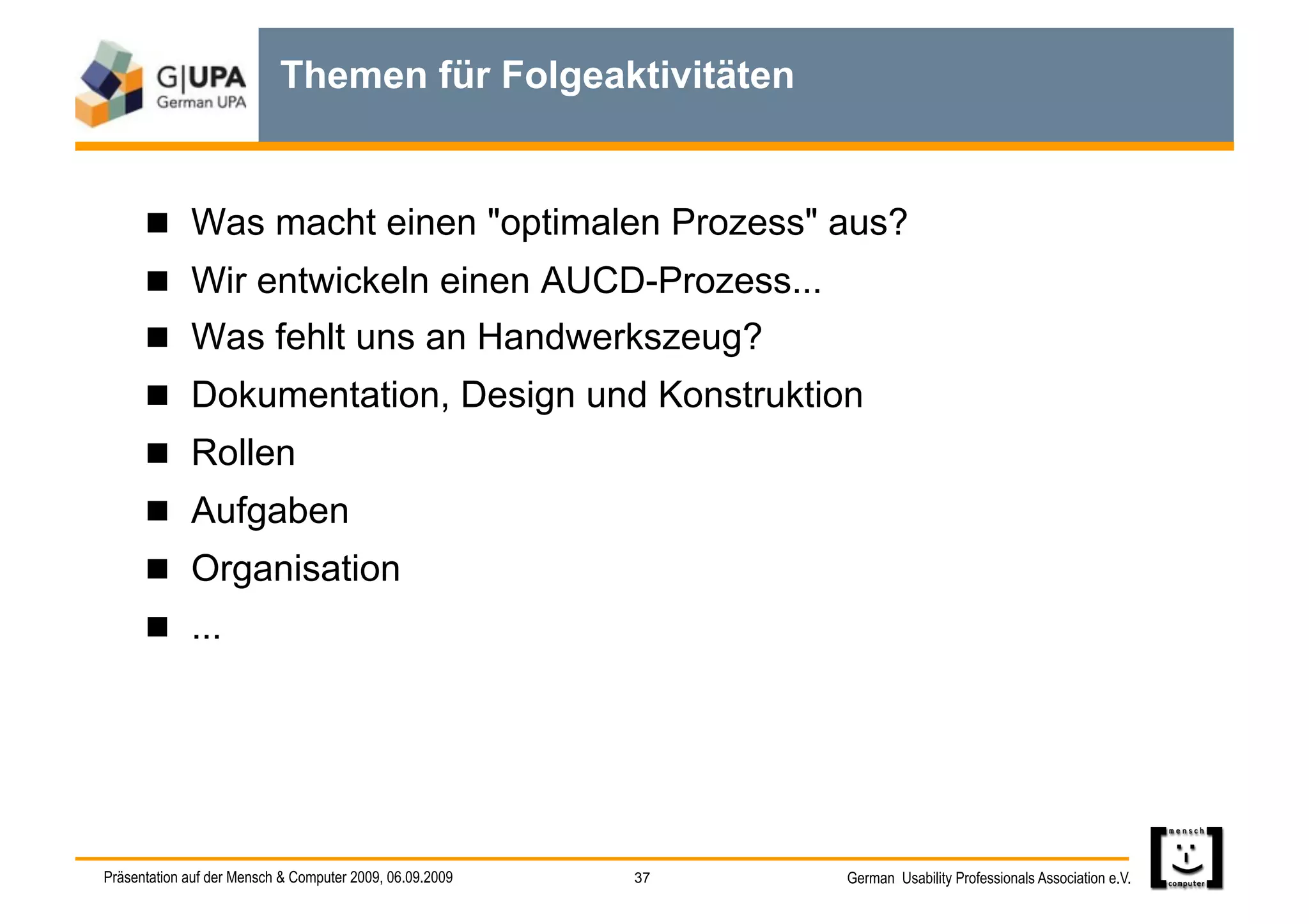 Themen für Folgeaktivitäten


        Was macht einen "optimalen Prozess" aus?
        Wir entwickeln einen AUCD-Prozess...
        Was fehlt uns an Handwerkszeug?
        Dokumentation, Design und Konstruktion
        Rollen
        Aufgaben
        Organisation
        ...




Präsentation auf der Mensch & Computer 2009, 06.09.2009   37   German Usability Professionals Association e.V.
 