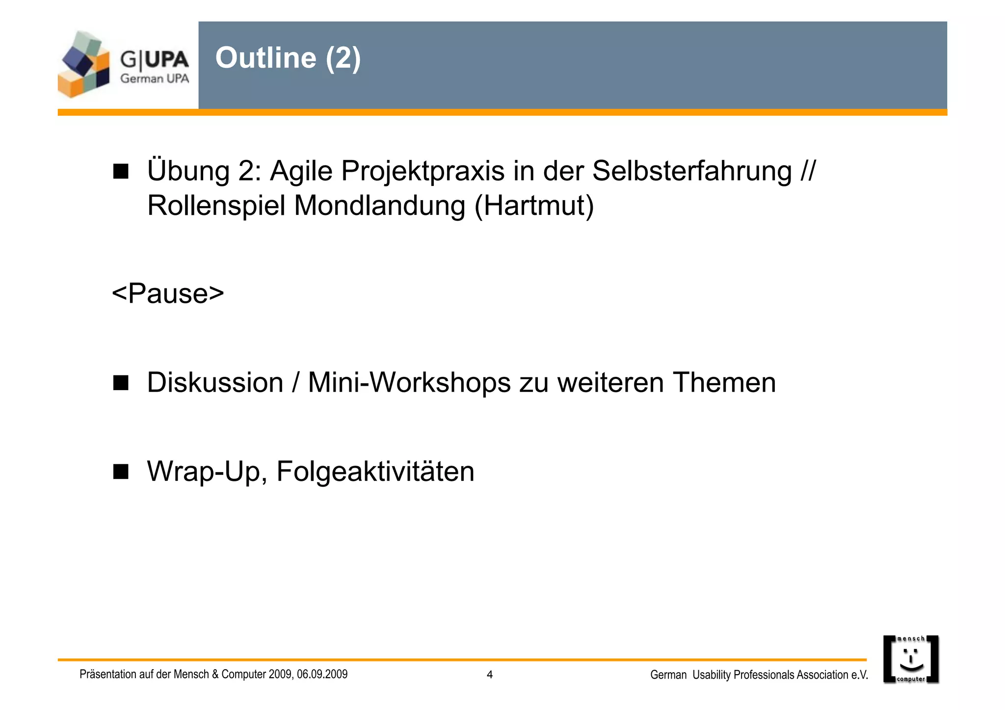 Outline (2)


        Übung 2: Agile Projektpraxis in der Selbsterfahrung //
             Rollenspiel Mondlandung (Hartmut)


      <Pause>


        Diskussion / Mini-Workshops zu weiteren Themen


        Wrap-Up, Folgeaktivitäten




Präsentation auf der Mensch & Computer 2009, 06.09.2009   4   German Usability Professionals Association e.V.
 
