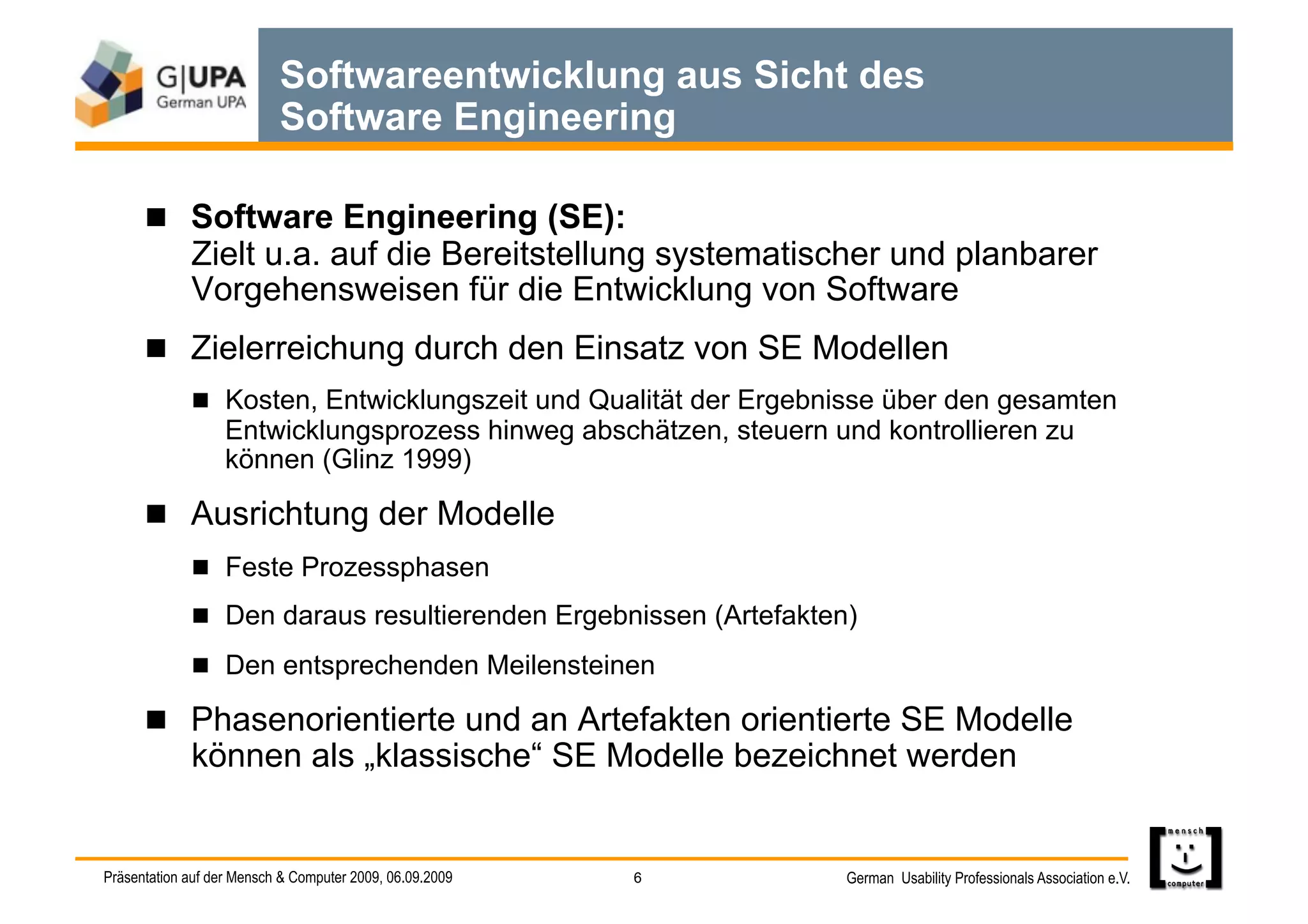 Softwareentwicklung aus Sicht des
                           Software Engineering

        Software Engineering (SE):
             Zielt u.a. auf die Bereitstellung systematischer und planbarer
             Vorgehensweisen für die Entwicklung von Software
        Zielerreichung durch den Einsatz von SE Modellen
               Kosten, Entwicklungszeit und Qualität der Ergebnisse über den gesamten
                   Entwicklungsprozess hinweg abschätzen, steuern und kontrollieren zu
                   können (Glinz 1999)

        Ausrichtung der Modelle
               Feste Prozessphasen
               Den daraus resultierenden Ergebnissen (Artefakten)

               Den entsprechenden Meilensteinen

        Phasenorientierte und an Artefakten orientierte SE Modelle
             können als „klassische“ SE Modelle bezeichnet werden


Präsentation auf der Mensch & Computer 2009, 06.09.2009   6         German Usability Professionals Association e.V.
 