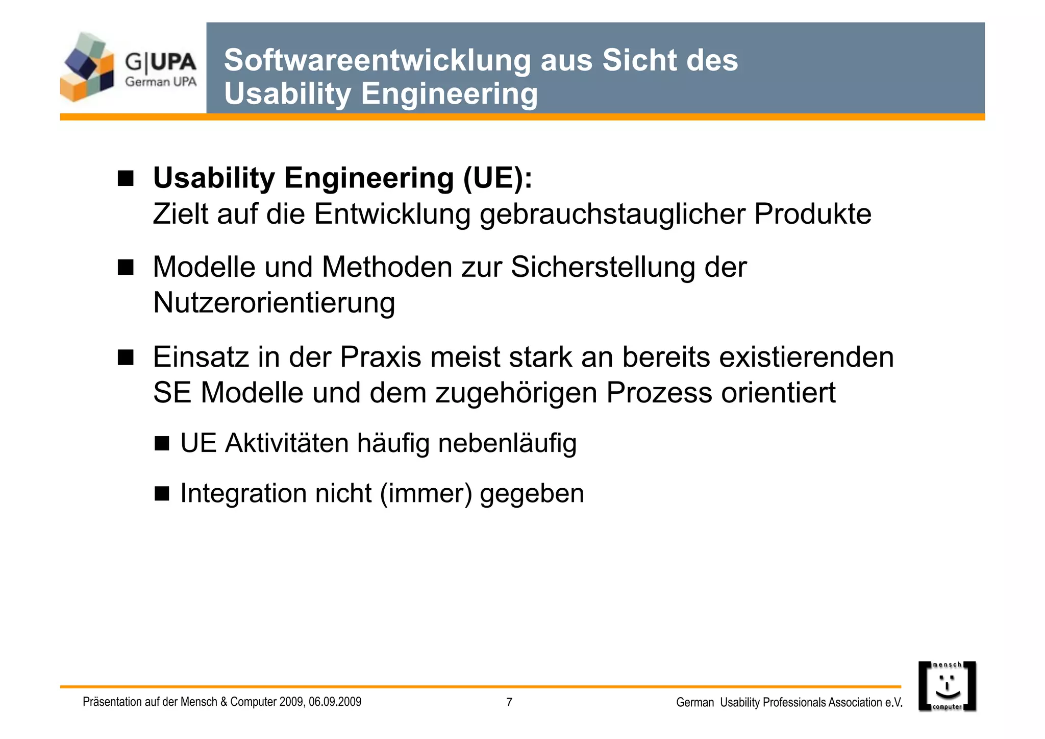 Softwareentwicklung aus Sicht des
                           Usability Engineering

        Usability Engineering (UE):
             Zielt auf die Entwicklung gebrauchstauglicher Produkte
        Modelle und Methoden zur Sicherstellung der
             Nutzerorientierung
        Einsatz in der Praxis meist stark an bereits existierenden
             SE Modelle und dem zugehörigen Prozess orientiert
               UE Aktivitäten häufig nebenläufig

               Integration nicht (immer) gegeben




Präsentation auf der Mensch & Computer 2009, 06.09.2009   7   German Usability Professionals Association e.V.
 