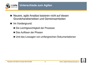 Unterschiede zum Agilen


        Neuere, agile Ansätze basieren nicht auf diesen
             Grundcharakteristiken und Gemeinsamkeiten
        Im Vordergrund:
               Die Leichtgewichtigkeit der Prozesse

               Das Auflösen der Phasen

               Und das Lossagen von umfangreichen Dokumentationen




Präsentation auf der Mensch & Computer 2009, 06.09.2009   10   German Usability Professionals Association e.V.
 