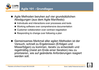 Agile 101 - Grundlagen

        Agile Methoden beruhen auf vier grundsätzlichen
             Abwägungen (aus dem Agile Manifesto):
               Individuals and interactions over processes and tools
               Working software over comprehensive documentation
               Customer collaboration over contract negotiation
               Responding to change over following a plan


        Gemeinsames Merkmal aller agilen Methoden ist der
             Versuch, schnell zu Ergebnissen (Erfolgen und
             Misserfolgen) zu kommen, iterativ zu entwickeln und
             regelmäßig (meist am Ende einer Iteration) neu zu
             priorisieren, wie auf geänderte Anforderungen reagiert
             werden soll.


Präsentation auf der Mensch & Computer 2009, 06.09.2009   13   German Usability Professionals Association e.V.
 