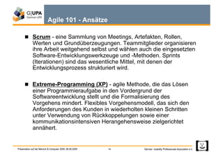 Agile 101 - Ansätze

        Scrum - eine Sammlung von Meetings, Artefakten, Rollen,
             Werten und Grundüberzeugungen. Teammitglieder organisieren
             ihre Arbeit weitgehend selbst und wählen auch die eingesetzten
             Software-Entwicklungswerkzeuge und -Methoden. Sprints
             (Iterationen) sind das wesentliche Mittel, mit denen der
             Entwicklungsprozess strukturiert wird.

        Extreme-Programming (XP) - agile Methode, die das Lösen
             einer Programmieraufgabe in den Vordergrund der
             Softwareentwicklung stellt und die Formalisierung des
             Vorgehens mindert. Flexibles Vorgehensmodell, das sich den
             Anforderungen des Kunden in wiederholten kleinen Schritten
             unter Verwendung von Rückkoppelungen sowie einer
             kommunikationsintensiven Herangehensweise zielgerichtet
             annähert.


Präsentation auf der Mensch & Computer 2009, 06.09.2009   14   German Usability Professionals Association e.V.
 