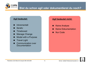 Bist du schon agil oder dokumentierst du noch?


              Agil bedeutet:                                   Agil bedeutet nicht:

                Inkrementell                                    Keine Analyse
                Iterativ
                                                                 Keine Dokumentation
                Timeboxed
                                                                 Nur Code
                Manage Change
                Model with a Purpose
                Travel Light
                Communication over
                     Documentation




Präsentation auf der Mensch & Computer 2009, 06.09.2009   15         German Usability Professionals Association e.V.
 