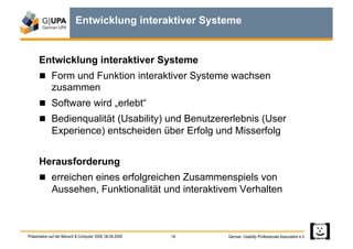 Entwicklung interaktiver Systeme


      Entwicklung interaktiver Systeme
        Form und Funktion interaktiver Systeme wachsen
             zusammen
        Software wird „erlebt“
        Bedienqualität (Usability) und Benutzererlebnis (User
             Experience) entscheiden über Erfolg und Misserfolg


      Herausforderung
        erreichen eines erfolgreichen Zusammenspiels von
             Aussehen, Funktionalität und interaktivem Verhalten



Präsentation auf der Mensch & Computer 2009, 06.09.2009   18   German Usability Professionals Association e.V.
 