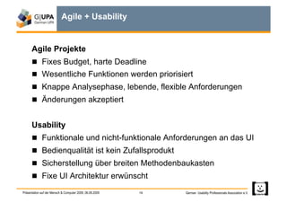 Agile + Usability


      Agile Projekte
        Fixes Budget, harte Deadline
        Wesentliche Funktionen werden priorisiert
        Knappe Analysephase, lebende, flexible Anforderungen
        Änderungen akzeptiert


      Usability
        Funktionale und nicht-funktionale Anforderungen an das UI
        Bedienqualität ist kein Zufallsprodukt
        Sicherstellung über breiten Methodenbaukasten
        Fixe UI Architektur erwünscht

Präsentation auf der Mensch & Computer 2009, 06.09.2009   19   German Usability Professionals Association e.V.
 