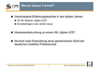 Warum dieses Tutorial?


        Verschiedene Erfahrungsberichte in den letzten Jahren
               UP 08: Session „Agiles UCD“
               Einzelbeiträge in den Jahren davor



        Interessenbekundung an einem AK „Agiles UCD“


        Wunsch nach Entwicklung einer gemeinsamen Sicht der
             deutschen Usability Professionals




Präsentation auf der Mensch & Computer 2009, 06.09.2009   2   German Usability Professionals Association e.V.
 
