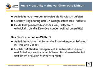 Agile + Usability – eine verführerische Liaison


        Agile Methoden werden teilweise als Revolution gefeiert
        Usability Engineering und UX Design liefern tolle Produkte
        Beide Disziplinen verbindet das Ziel, Software zu
             entwickeln, die die Ziele des Kunden optimal unterstützt


      Das Beste aus beiden Welten?
        Agile Methoden ermöglichen die Entwicklung von Software
             in Time und Budget
        Usability Methoden schlagen sich in reduzierten Support-
             und Schulungskosten, einer höheren Kundenzufriedenheit
             und einem größeren Markterfolg nieder


Präsentation auf der Mensch & Computer 2009, 06.09.2009   20   German Usability Professionals Association e.V.
 