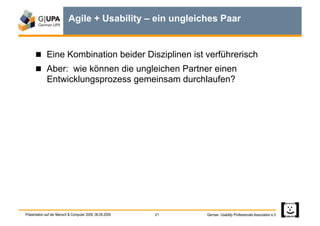 Agile + Usability – ein ungleiches Paar


        Eine Kombination beider Disziplinen ist verführerisch
        Aber: wie können die ungleichen Partner einen
             Entwicklungsprozess gemeinsam durchlaufen?




Präsentation auf der Mensch & Computer 2009, 06.09.2009   21   German Usability Professionals Association e.V.
 