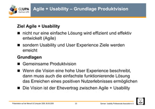 Agile + Usability – Grundlage Produktvision


      Ziel Agile + Usability
        nicht nur eine einfache Lösung wird effizient und effektiv
             entwickelt (Agile)
        sondern Usability und User Experience Ziele werden
             erreicht
      Grundlagen
        Gemeinsame Produktvision
        Wenn die Vision eine hohe User Experience beschreibt,
             dann muss auch die einfachste funktionierende Lösung
             das Erreichen eines positiven Nutzerlebnisses ermöglichen
        Die Vision ist der Ehevertrag zwischen Agile + Usability


Präsentation auf der Mensch & Computer 2009, 06.09.2009   23   German Usability Professionals Association e.V.
 