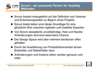 Scrum – der passende Partner für Usability
                           Methoden

        Scrum basiert massgeblich auf der Definition von Visionen
             und Entwicklungszielen zu Beginn eines Projekts
        Scrum bietet daher eine ideale Grundlage für eine
             glückliche Ehe zwischen Agilisten und Usability Experten
        Von Scrum akzeptierte unvollständige, freie und flexible
             Anforderungen sind eine besondere Chance
        Der Design Space wird über mehrere Iterationen offen
             gehalten
        Durch die Auslieferung von Produktinkrementen lernen
             Entwickler und Stakeholder dazu
        Anforderungen und kreative Ideen werden genauer und
             reifer

Präsentation auf der Mensch & Computer 2009, 06.09.2009   24   German Usability Professionals Association e.V.
 