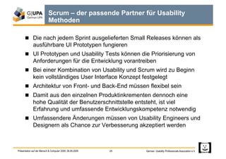 Scrum – der passende Partner für Usability
                           Methoden

        Die nach jedem Sprint ausgelieferten Small Releases können als
             ausführbare UI Prototypen fungieren
        UI Prototypen und Usability Tests können die Priorisierung von
             Anforderungen für die Entwicklung vorantreiben
        Bei einer Kombination von Usability und Scrum wird zu Beginn
             kein vollständiges User Interface Konzept festgelegt
        Architektur von Front- und Back-End müssen flexibel sein
        Damit aus den einzelnen Produktinkrementen dennoch eine
             hohe Qualität der Benutzerschnittstelle entsteht, ist viel
             Erfahrung und umfassende Entwicklungskompetenz notwendig
        Umfassendere Änderungen müssen von Usability Engineers und
             Designern als Chance zur Verbesserung akzeptiert werden



Präsentation auf der Mensch & Computer 2009, 06.09.2009   25   German Usability Professionals Association e.V.
 