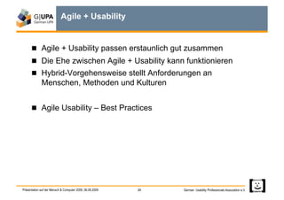 Agile + Usability


        Agile + Usability passen erstaunlich gut zusammen
        Die Ehe zwischen Agile + Usability kann funktionieren
        Hybrid-Vorgehensweise stellt Anforderungen an
             Menschen, Methoden und Kulturen


        Agile Usability – Best Practices




Präsentation auf der Mensch & Computer 2009, 06.09.2009   26   German Usability Professionals Association e.V.
 