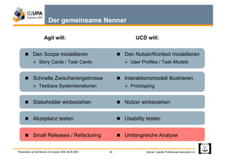 Der gemeinsame Nenner

                       Agil will:                                      UCD will:


        Den Scope modellieren                                   Den Nutzer/Kontext modellieren
               Story Cards / Task Cards                            User Profiles / Task Models


        Schnelle Zwischenergebnisse                             Interaktionsmodell illustrieren
               Testbare Systemiterationen                          Prototyping


        Stakeholder einbeziehen                                 Nutzer einbeziehen


        Akzeptanz testen                                        Usability testen


        Small Releases / Refactoring                            Umfangreiche Analyse


Präsentation auf der Mensch & Computer 2009, 06.09.2009   28                German Usability Professionals Association e.V.
 