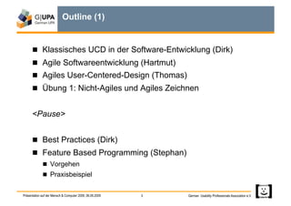 Outline (1)


        Klassisches UCD in der Software-Entwicklung (Dirk)
        Agile Softwareentwicklung (Hartmut)
        Agiles User-Centered-Design (Thomas)
        Übung 1: Nicht-Agiles und Agiles Zeichnen


      <Pause>


        Best Practices (Dirk)
        Feature Based Programming (Stephan)
               Vorgehen
               Praxisbeispiel


Präsentation auf der Mensch & Computer 2009, 06.09.2009   3   German Usability Professionals Association e.V.
 