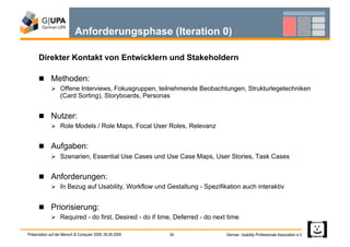 Anforderungsphase (Iteration 0)

      Direkter Kontakt von Entwicklern und Stakeholdern

        Methoden:
               Offene Interviews, Fokusgruppen, teilnehmende Beobachtungen, Strukturlegetechniken
                   (Card Sorting), Storyboards, Personas


        Nutzer:
               Role Models / Role Maps, Focal User Roles, Relevanz


        Aufgaben:
               Szenarien, Essential Use Cases und Use Case Maps, User Stories, Task Cases


        Anforderungen:
               In Bezug auf Usability, Workflow und Gestaltung - Spezifikation auch interaktiv


        Priorisierung:
               Required - do first, Desired - do if time, Deferred - do next time

Präsentation auf der Mensch & Computer 2009, 06.09.2009   30                 German Usability Professionals Association e.V.
 