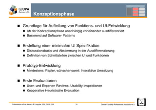 Konzeptionsphase

        Grundlage für Aufteilung von Funktions- und UI-Entwicklung
               Ab der Konzeptionsphase unabhängig voneinander ausdifferenziert
               Basierend auf Software- Patterns


        Erstellung einer minimalen UI Spezifikation
               Diskussionsbasis und Abstimmung in der Ausdifferenzierung
               Definition von Schnittstellen zwischen UI und Funktionen


        Prototyp-Entwicklung
               Mindestens: Papier, wünschenswert: Interaktive Umsetzung


        Erste Evaluationen
               User- und Experten-Reviews, Usability Inspektionen
               Kooperative Heuristische Evaluation



Präsentation auf der Mensch & Computer 2009, 06.09.2009   31      German Usability Professionals Association e.V.
 