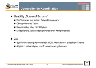 Übergreifende Koordination

        Usability „Scrum of Scrums“
               Ein Vertreter aus jedem Entwicklungsteam
               Übergreifendes Team
               Regelmäßig, aber nicht täglich
               Modellierung von wiederverwendbaren Komponenten



        Ziel
               Synchronisierung der verteilten UCD Aktivitäten in einzelnen Teams
               Abgleich mit Analyse- und Evaluationsergebnissen




Präsentation auf der Mensch & Computer 2009, 06.09.2009   33   German Usability Professionals Association e.V.
 