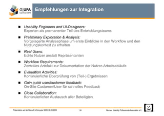 Empfehlungen zur Integration


        Usability Engineers and UI-Designers:
             Experten als permanenter Teil des Entwicklungsteams
        Preliminary Exploration & Analysis:
             Vorgelagerte Analysephase um erste Einblicke in den Workflow und den
             Nutzungskontext zu erhalten
        Real Users:
             Echte Nutzer anstatt Repräsentanten
        Workflow Requirements:
             Zentrales Artefakt zur Dokumentation der Nutzer-Arbeitsabläufe
        Evaluation Activities:
             Kontinuierliche Überprüfung von (Teil-) Ergebnissen
        Gain quick user/customer feedback:
             On-Site Customer/User für schnelles Feedback
        Close Collaboration:
             Kontinuierlicher Austausch aller Beteiligten


Präsentation auf der Mensch & Computer 2009, 06.09.2009   34   German Usability Professionals Association e.V.
 