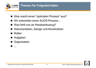Themen für Folgeaktivitäten


        Was macht einen "optimalen Prozess" aus?
        Wir entwickeln einen AUCD-Prozess...
        Was fehlt uns an Handwerkszeug?
        Dokumentation, Design und Konstruktion
        Rollen
        Aufgaben
        Organisation
        ...




Präsentation auf der Mensch & Computer 2009, 06.09.2009   37   German Usability Professionals Association e.V.
 
