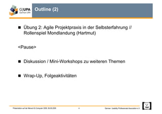 Outline (2)


        Übung 2: Agile Projektpraxis in der Selbsterfahrung //
             Rollenspiel Mondlandung (Hartmut)


      <Pause>


        Diskussion / Mini-Workshops zu weiteren Themen


        Wrap-Up, Folgeaktivitäten




Präsentation auf der Mensch & Computer 2009, 06.09.2009   4   German Usability Professionals Association e.V.
 