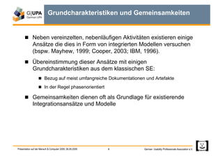 Grundcharakteristiken und Gemeinsamkeiten


        Neben vereinzelten, nebenläufigen Aktivitäten existieren einige
             Ansätze die dies in Form von integrierten Modellen versuchen
             (bspw. Mayhew, 1999; Cooper, 2003; IBM, 1996).
        Übereinstimmung dieser Ansätze mit einigen
             Grundcharakteristiken aus dem klassischen SE:
                     Bezug auf meist umfangreiche Dokumentationen und Artefakte

                     In der Regel phasenorientiert

        Gemeinsamkeiten dienen oft als Grundlage für existierende
             Integrationsansätze und Modelle




Präsentation auf der Mensch & Computer 2009, 06.09.2009   8       German Usability Professionals Association e.V.
 