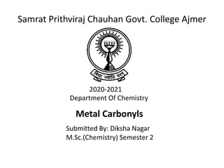 Samrat Prithviraj Chauhan Govt. College Ajmer
2020-2021
Department Of Chemistry
Metal Carbonyls
Submitted By: Diksha Nagar
M.Sc.(Chemistry) Semester 2
 