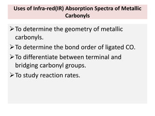 Uses of Infra-red(IR) Absorption Spectra of Metallic
Carbonyls
To determine the geometry of metallic
carbonyls.
To determine the bond order of ligated CO.
To differentiate between terminal and
bridging carbonyl groups.
To study reaction rates.
 