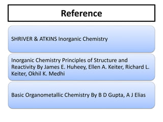 Reference
SHRIVER & ATKINS Inorganic Chemistry
Inorganic Chemistry Principles of Structure and
Reactivity By James E. Huheey, Ellen A. Keiter, Richard L.
Keiter, Okhil K. Medhi
Basic Organometallic Chemistry By B D Gupta, A J Elias
 