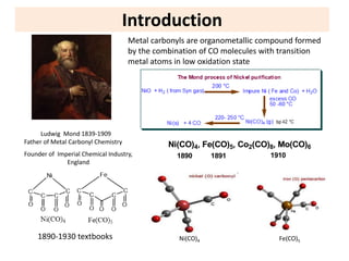 Introduction
Ludwig Mond 1839-1909
Father of Metal Carbonyl Chemistry
Founder of Imperial Chemical Industry,
England
Metal carbonyls are organometallic compound formed
by the combination of CO molecules with transition
metal atoms in low oxidation state
1890-1930 textbooks Ni(CO)4 Fe(CO)5
Ni(CO)4, Fe(CO)5, Co2(CO)8, Mo(CO)6
1890 1891 1910
 