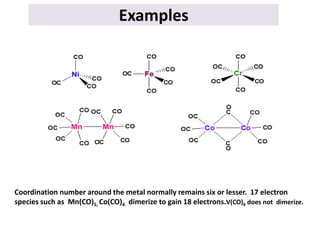 Examples
Coordination number around the metal normally remains six or lesser. 17 electron
species such as Mn(CO)5, Co(CO)4 dimerize to gain 18 electrons.V(CO)6 does not dimerize.
 
