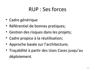 RUP : Ses forces Cadre générique Référentiel de bonnes pratiques; Gestion des risques dans les projets; Cadre propice à la réutilisation; Approche basée sur l’architecture; Traçabilité à partir des Uses Cases jusqu’au déploiement. 