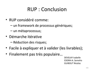 RUP : Conclusion RUP considéré comme: un framework de processus génériques; un métaprocessus; Démarche itérative Réduction des risques; Facile à expliquer et à valider (les livrables); Finalement pas très populaire… DEVELAY Isabelle EDORH-A. Semeho GUIBOUT Nicolas 