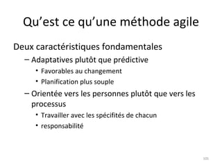 Qu’est ce qu’une méthode agile Deux caractéristiques fondamentales Adaptatives plutôt que prédictive Favorables au changement Planification plus souple Orientée vers les personnes plutôt que vers les processus Travailler avec les spécifités de chacun responsabilité 