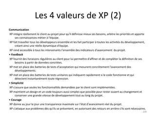 Les 4 valeurs de XP (2) Communication XP intègre réellement le client au projet pour qu'il définisse mieux ses besoins, arbitre les priorités et apporte ses connaissances métier à l'équipe. XP fait travailler tous les développeurs ensemble et les fait participer à toutes les activités du développement, créant ainsi une réelle dynamique d'équipe. XP rend accessible à tous les intervenants l'ensemble des indicateurs d'avancement  du projet. •  Feedback XP fournit des livraisons régulières au client pour lui permettre d'affiner et de compléter la définition de ses besoins à partir de données concrètes. XP met en place des batteries de tests d'acceptation qui mesurent concrètement l'avancement des développements. XP met en place des batteries de tests unitaires qui indiquent rapidement si le code fonctionne et qui détectent instantanément toute régression. •  Simplicité XP s'assure que seules les fonctionnalités demandées par le client sont implémentées. XP maintient un design et un code toujours aussi simples que possible pour rester ouvert au changement et conserver une grande vitesse de développement tout au long du projet. •  Courage XP donne au jour le jour une transparence maximale sur l'état d'avancement réel du projet. XP s'attaque aux problèmes dès qu'ils se présentent, en autorisant des retours en arrière s'ils sont nécessaires. 