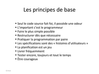 Les principes de base B.Vinot Seul le code source fait foi, il possède une odeur L’important c’est le programmeur Faire le plus simple possible Restructurer dès que nécessaire Pratiquer la programmation par paire Les spécifications sont des « histoires d’utilisateurs » La planification est un jeu Livrer fréquemment Tester encore, toujours et tout le temps Être courageux 