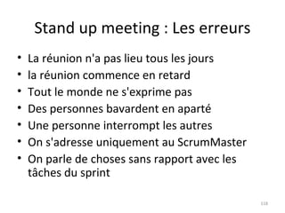 Stand up meeting : Les erreurs La réunion n'a pas lieu tous les jours la réunion commence en retard  Tout le monde ne s'exprime pas  Des personnes bavardent en aparté  Une personne interrompt les autres  On s'adresse uniquement au ScrumMaster  On parle de choses sans rapport avec les tâches du sprint 