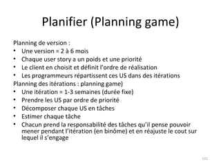Planifier (Planning game) Planning de version : Une version = 2 à 6 mois Chaque user story a un poids et une priorité Le client en choisit et définit l’ordre de réalisation Les programmeurs répartissent ces US dans des itérations Planning des itérations : planning game) Une itération = 1-3 semaines (durée fixe) Prendre les US par ordre de priorité Décomposer chaque US en tâches Estimer chaque tâche Chacun prend la responsabilité des tâches qu’il pense pouvoir mener pendant l’itération (en binôme) et en réajuste le cout sur lequel il s’engage 