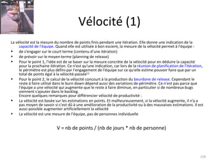 Vélocité (1) La vélocité est la mesure du nombre de points finis pendant une itération. Elle donne une indication de la  capacité de l'équipe . Quand elle est utilisée à bon escient, la mesure de la vélocité permet à l'équipe : de s'engager sur le court terme (contenu d'une itération) de prévoir sur le moyen terme (planning de release) Pour le point 1, l'idée est de se baser sur la mesure concrète de la vélocité pour en déduire la capacité pour la prochaine itération. Ce n'est qu'une indication, car lors de la  réunion de planification de l'itération , le périmètre est plus défini par l'engagement de l'équipe sur ce qu'elle estime pouvoir faire que par un total de points égal à la vélocité passée [ 1 ] Pour le point 2, le calcul de la vélocité concourt à la production du  beurdone de release . Cependant le reste à faire utilisé dans le burn down dépend aussi des variations de périmètre. Ce n'est pas parce que l'équipe a une vélocité qui augmente que le reste à faire diminue, en particulier si de nombreux bugs viennent s'ajouter dans le backlog. Encore quelques remarques pour différencier vélocité de productivité : La vélocité est basée sur les estimations en points. Et malheureusement, si la vélocité augmente, il n'y a pas moyen de savoir si c'est dû à une amélioration de la productivité ou à des mauvaises estimations. Il est aussi possible augmenter artificiellement la vélocité La vélocité est une mesure de l'équipe, pas de personnes individuelle V = nb de points / (nb de jours * nb de personne) 