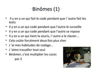 Binômes (1)   Il y en a un qui fait le code pendant que l ’autre fait les tests  Il y en a un qui code pendant que l’autre le surveille  Il y en a un qui code pendant que l’autre se repose  Il y en a un qui tient la souris, l ’autre a le clavier...  Cela coûte forcément deux fois plus cher  J ’ai mes habitudes de codage... J ’aime travailler tout seul  Binômer, c’est multiplier les couts  par 2 