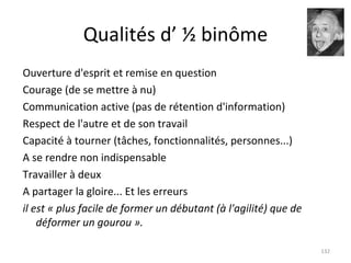 Qualités d’ ½ binôme Ouverture d'esprit et remise en question Courage (de se mettre à nu) Communication active (pas de rétention d'information) Respect de l'autre et de son travail Capacité à tourner (tâches, fonctionnalités, personnes...) A se rendre non indispensable Travailler à deux A partager la gloire... Et les erreurs il est « plus facile de former un débutant (à l'agilité) que de déformer un gourou ». 