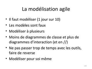 La modélisation agile Il faut modéliser (1 jour sur 10) Les modèles sont faux Modéliser à plusieurs Moins de diagrammes de classe et plus de diagrammes d’interaction (et en //) Ne pas passer trop de temps avec les outils, faire de reverse Modéliser pour soi même 
