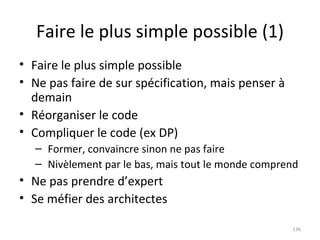 Faire le plus simple possible (1) Faire le plus simple possible Ne pas faire de sur spécification, mais penser à demain Réorganiser le code Compliquer le code (ex DP) Former, convaincre sinon ne pas faire Nivèlement par le bas, mais tout le monde comprend Ne pas prendre d’expert Se méfier des architectes 